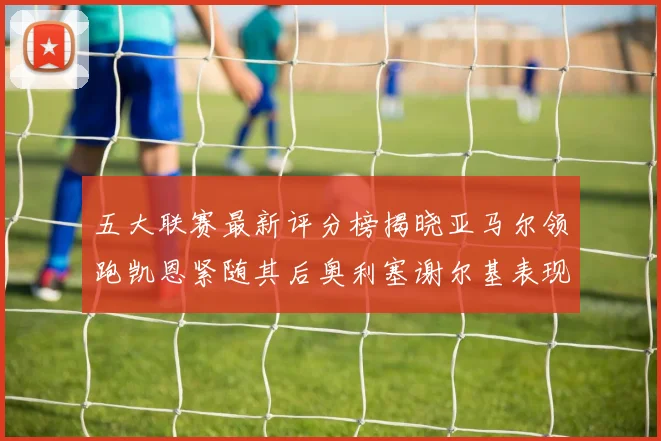 五大联赛最新评分榜揭晓亚马尔领跑凯恩紧随其后奥利塞谢尔基表现亮眼