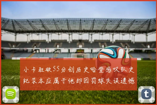 小卡狂砍55分创历史哈登感叹队史纪录本应属于他却因罚球失误遗憾错失